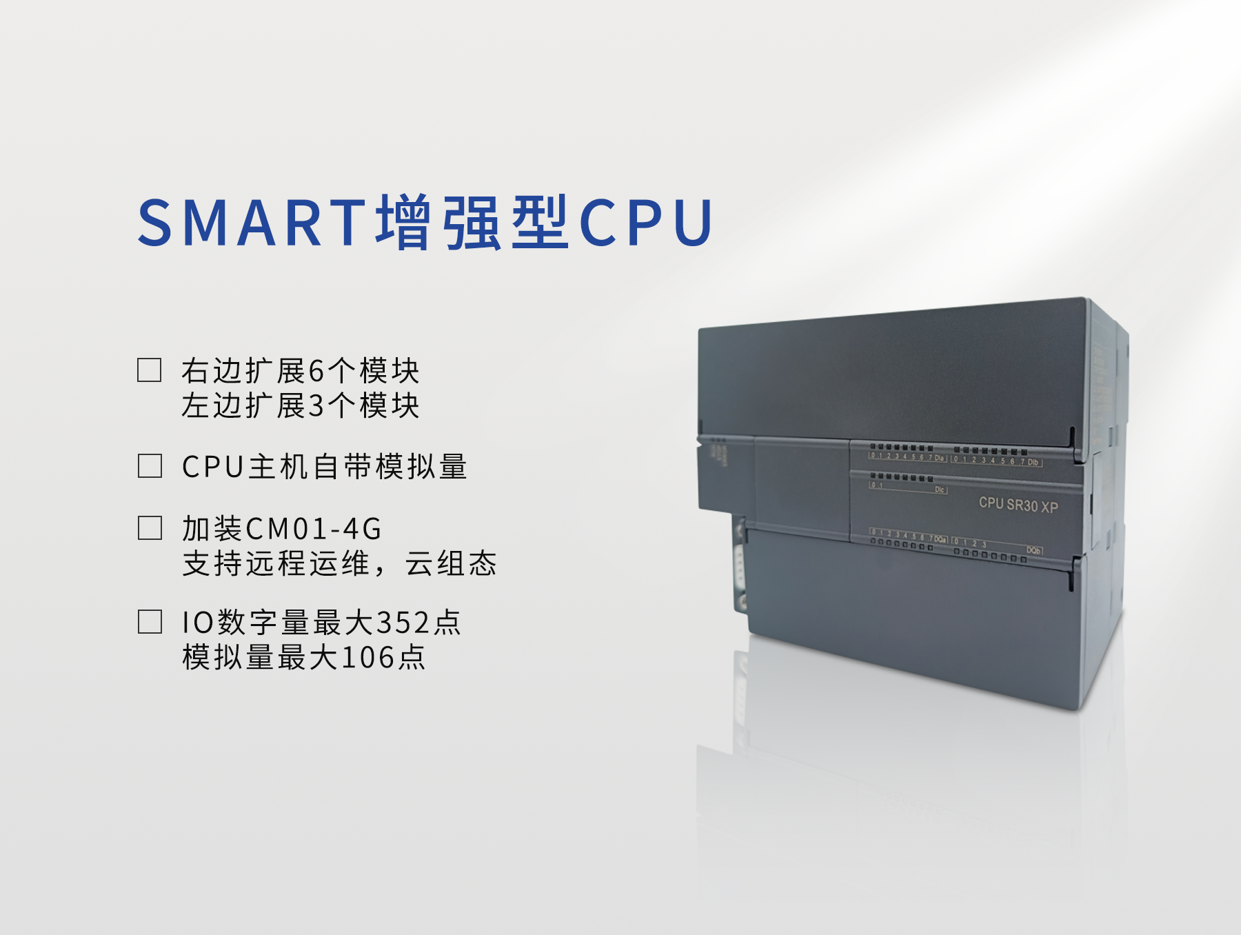 SMART系列PLC机型丰富,CPU可提供20点、30点、40点、60点等多种数字量点数可选,可以组合模拟量输入输出机型。CPU采用工业级处理器,具有高可靠性与高速处理能力,高速输入单相支持6路200kHz,AB相支持4路100kHz;晶体管机型的高速脉冲输出支持3路200kHz;支持以太网通讯,标配10M/100M自适应以太网口,支持TCP、UDP、Modbus TCP通讯。